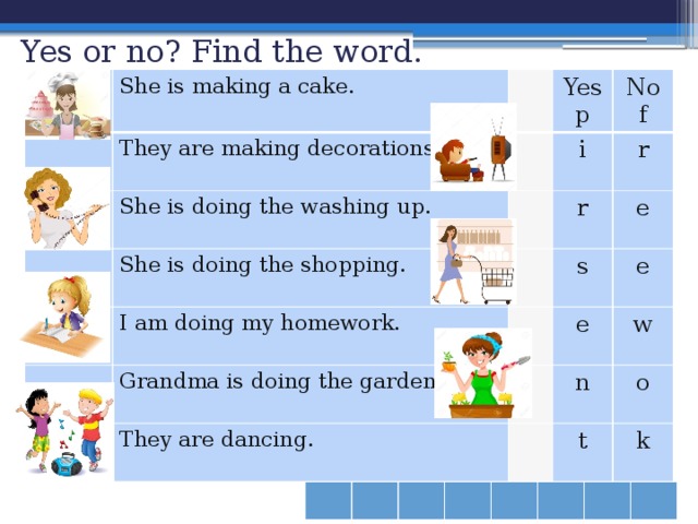 Yes or no? Find the word.   She is making a cake. They are making decorations. She is doing the washing up. Yes She is doing the shopping. No i p r r f I am doing my homework. s e Grandma is doing the gardening. e e They are dancing. w n o t k 