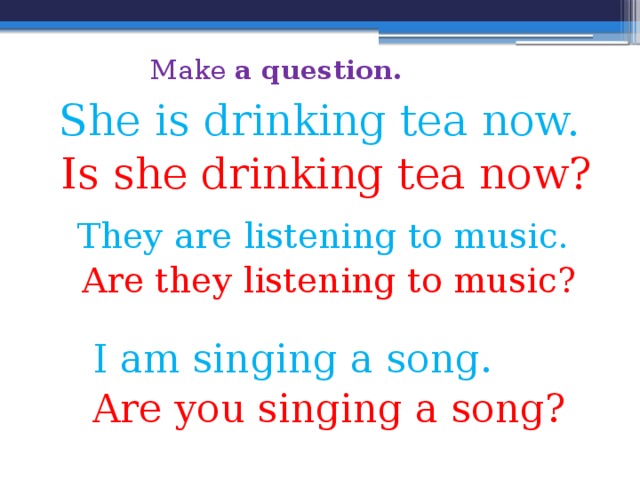 Make a question. She is drinking tea now.  Is she drinking tea now? They are listening to music.  Are they listening to music? I am singing a song. Are you singing a song? 