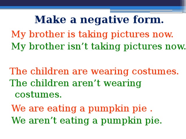 Make a negative form. My brother is taking pictures now. My brother isn’t taking pictures now.  The children are wearing costumes. The children aren’t wearing costumes. We are eating a pumpkin pie . We aren’t eating a pumpkin pie. 
