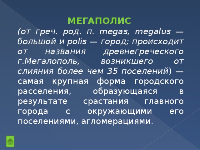 МЕГАПОЛИС (от греч. род. п. megas, megalus — большой и polis — город; происходит от названия древнегреческого г.Мегалополь, возникшего от слияния более чем 35 поселений ) — самая крупная форма городского расселения, образующаяся в результате срастания главного города с окружающими его поселениями, агломерациями. 