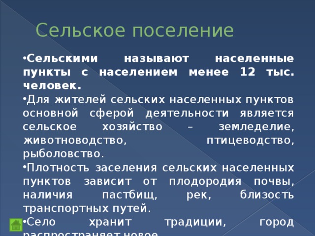 Сельское поселение Сельскими называют населенные пункты с населением менее 12 тыс. человек. Для жителей сельских населенных пунктов основной сферой деятельности является сельское хозяйство – земледелие, животноводство, птицеводство, рыболовство. Плотность заселения сельских населенных пунктов зависит от плодородия почвы, наличия пастбищ, рек, близость транспортных путей. Село хранит традиции, город распространяет новое. 