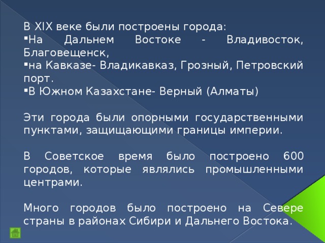 В XIX веке были построены города: На Дальнем Востоке - Владивосток, Благовещенск, на Кавказе- Владикавказ, Грозный, Петровский порт. В Южном Казахстане- Верный (Алматы) Эти города были опорными государственными пунктами, защищающими границы империи. В Советское время было построено 600 городов, которые являлись промышленными центрами. Много городов было построено на Севере страны в районах Сибири и Дальнего Востока. 