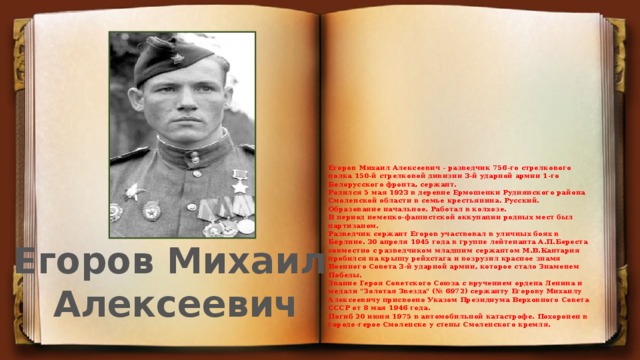 Егоров Михаил Алексеевич - разведчик 756-го стрелкового полка 150-й стрелковой дивизии 3-й ударной армии 1-го Белорусского фронта, сержант.  Родился 5 мая 1923 в деревне Ермошенки Руднянского района Смоленской области в семье крестьянина. Русский. Образование начальное. Работал в колхозе.   В период немецко-фашистской оккупации родных мест был партизаном.  Разведчик сержант Егоров участвовал в уличных боях в Берлине. 30 апреля 1945 года в группе лейтенанта А.П.Береста совместно с разведчиком младшим сержантом М.В.Кантария пробился на крышу рейхстага и возрузил красное знамя Военного Совета 3-й ударной армии, которое стало Знаменем Победы.   Звание Героя Советского Союза с вручением ордена Ленина и медали 