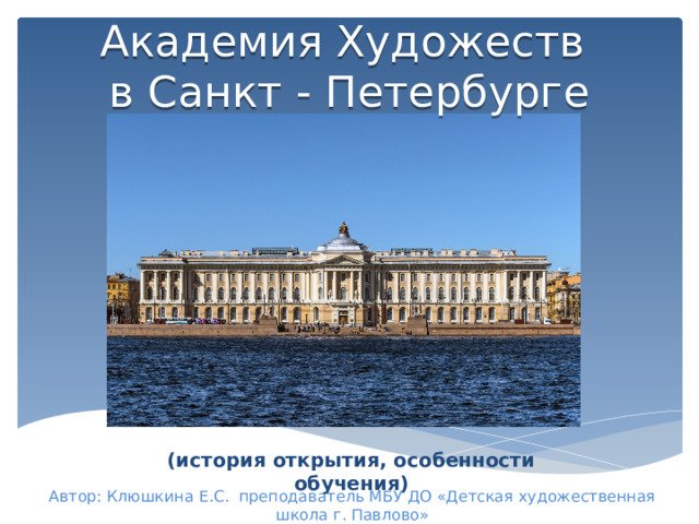 Академия Художеств  в Санкт - Петербурге (история открытия, особенности обучения) Автор: Клюшкина Е.С. преподаватель МБУ ДО «Детская художественная школа г. Павлово» 