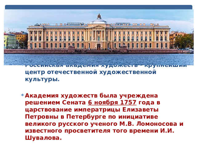 Российская академия художеств - крупнейший центр отечественной художественной культуры.  Академия художеств была учреждена решением Сената 6 ноября 1757 года в царствование императрицы Елизаветы Петровны в Петербурге по инициативе великого русского ученого М.В. Ломоносова и известного просветителя того времени И.И. Шувалова. 