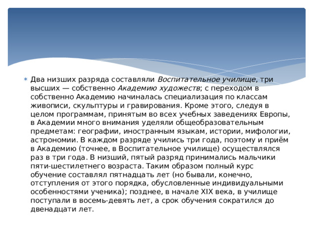 Два низших разряда составляли  Воспитательное училище , три высших — собственно  Академию художеств ; с переходом в собственно Академию начиналась специализация по классам живописи, скульптуры и гравирования. Кроме этого, следуя в целом программам, принятым во всех учебных заведениях Европы, в Академии много внимания уделяли общеобразовательным предметам: географии, иностранным языкам, истории, мифологии, астрономии. В каждом разряде учились три года, поэтому и приём в Академию (точнее, в Воспитательное училище) осуществлялся раз в три года. В низший, пятый разряд принимались мальчики пяти-шестилетнего возраста. Таким образом полный курс обучение составлял пятнадцать лет (но бывали, конечно, отступления от этого порядка, обусловленные индивидуальными особенностями ученика); позднее, в начале XIX века, в училище поступали в восемь-девять лет, а срок обучения сократился до двенадцати лет. 