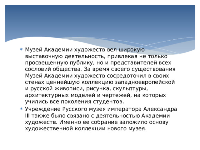 Музей Академии художеств вел широкую выставочную деятельность, привлекая не только просвещенную публику, но и представителей всех сословий общества. За время своего существования Музей Академии художеств сосредоточил в своих стенах ценнейшую коллекцию западноевропейской и русской живописи, рисунка, скульптуры, архитектурных моделей и чертежей, на которых учились все поколения студентов. Учреждение Русского музея императора Александра III также было связано с деятельностью Академии художеств. Именно ее собрание заложило основу художественной коллекции нового музея. 