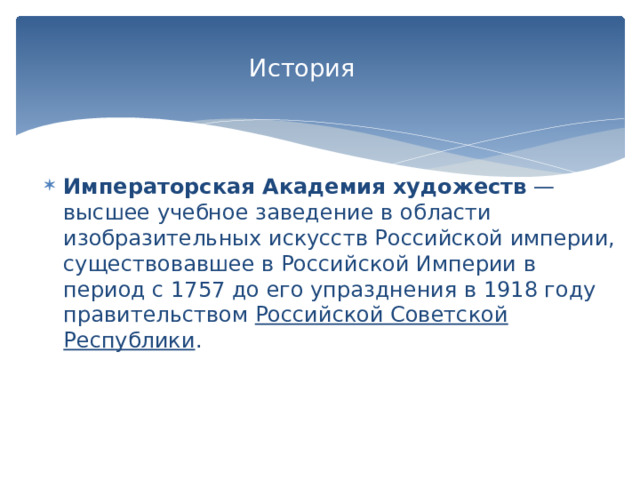  История   Императорская Академия художеств  — высшее учебное заведение в области изобразительных искусств Российской империи, существовавшее в Российской Империи в период с 1757 до его упразднения в 1918 году правительством  Российской Советской Республики . 