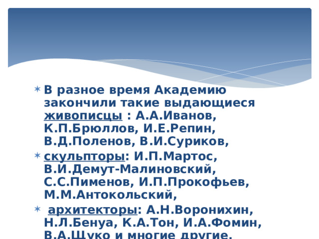 В разное время Академию закончили такие выдающиеся живописцы : А.А.Иванов, К.П.Брюллов, И.Е.Репин, В.Д.Поленов, В.И.Суриков, скульпторы : И.П.Мартос, В.И.Демут-Малиновский, С.С.Пименов, И.П.Прокофьев, М.М.Антокольский,  архитекторы : А.Н.Воронихин, Н.Л.Бенуа, К.А.Тон, И.А.Фомин, В.А.Щуко и многие другие. 