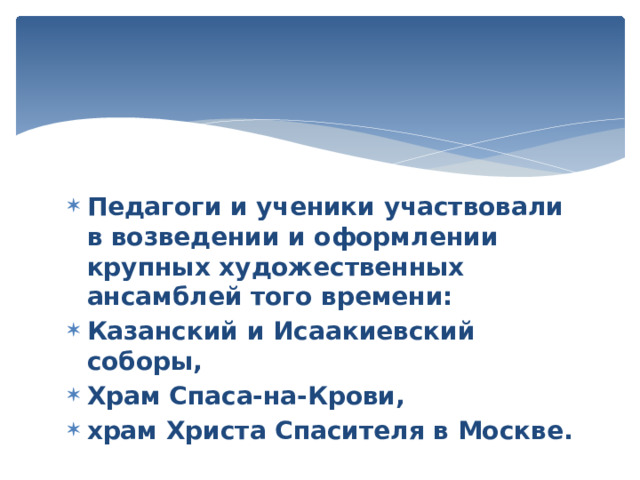 Педагоги и ученики участвовали в возведении и оформлении  крупных художественных ансамблей того времени: Казанский и Исаакиевский соборы, Храм Спаса-на-Крови, храм Христа Спасителя в Москве. 