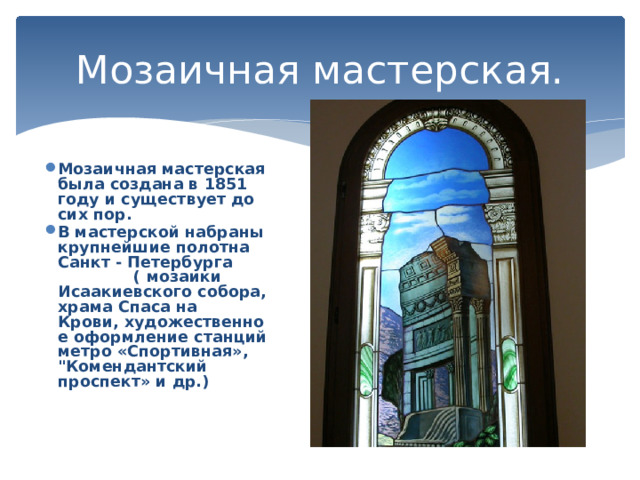 Мозаичная мастерская. Мозаичная мастерская была создана в 1851 году и существует до сих пор. В мастерской набраны крупнейшие полотна Санкт - Петербурга ( мозаики Исаакиевского собора, храма Спаса на Крови, художественное оформление станций метро «Спортивная», 
