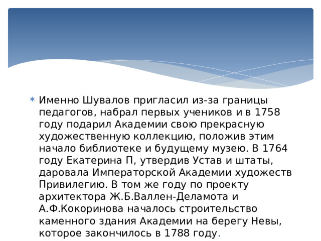 Именно Шувалов пригласил из-за границы педагогов, набрал первых учеников и в 1758 году подарил Академии свою прекрасную художественную коллекцию, положив этим начало библиотеке и будущему музею. В 1764 году Екатерина П, утвердив Устав и штаты, даровала Императорской Академии художеств Привилегию. В том же году по проекту архитектора Ж.Б.Валлен-Деламота и А.Ф.Кокоринова началось строительство каменного здания Академии на берегу Невы, которое закончилось в 1788 году . 