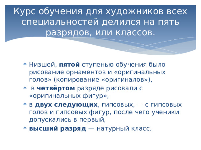 Курс обучения для художников всех специальностей делился на пять разрядов, или классов. Низшей, пятой ступенью обучения было рисование орнаментов и «оригинальных голов» (копирование «оригиналов»),  в четвёртом разряде рисовали с «оригинальных фигур», в двух следующих , гипсовых, — с гипсовых голов и гипсовых фигур, после чего ученики допускались в первый, высший разряд  — натурный класс.  