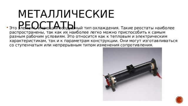 Металлические реостаты Это элемент, имеющий воздушный тип охлаждения. Такие реостаты наиболее распространены, так как их наиболее легко можно приспособить к самым разным рабочим условиям. Это относится как к тепловым и электрическим характеристикам, так и к параметрам конструкции. Они могут изготавливаться со ступенчатым или непрерывным типом изменения сопротивления. 