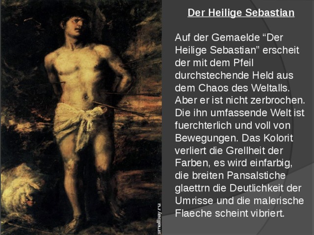 Der Heilige Sebastian  Auf der Gemaelde “Der Heilige Sebastian” erscheit der mit dem Pfeil durchstechende Held aus dem Chaos des Weltalls. Aber er ist nicht zerbrochen. Die ihn umfassende Welt ist fuerchterlich und voll von Bewegungen. Das Kolorit verliert die Grellheit der Farben, es wird einfarbig, die breiten Pansalstiche glaettrn die Deutlichkeit der Umrisse und die malerische Flaeche scheint vibriert. 