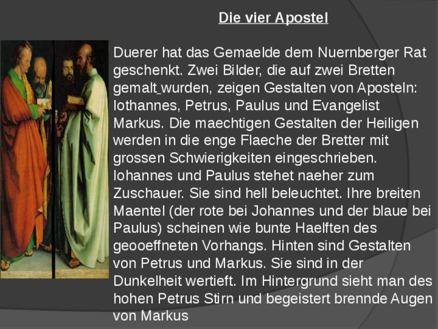Die vier Apostel  Duerer hat das Gemaelde dem Nuernberger Rat geschenkt. Zwei Bilder, die auf zwei Bretten gemalt  wurden, zeigen Gestalten von Aposteln: Iothannes, Petrus, Paulus und Evangelist Markus. Die maechtigen Gestalten der Heiligen werden in die enge Flaeche der Bretter mit grossen Schwierigkeiten eingeschrieben. Iohannes und Paulus stehet naeher zum Zuschauer. Sie sind hell beleuchtet. Ihre breiten Maentel (der rote bei Johannes und der blaue bei Paulus) scheinen wie bunte Haelften des geooeffneten Vorhangs. Hinten sind Gestalten von Petrus und Markus. Sie sind in der Dunkelheit wertieft. Im Hintergrund sieht man des hohen Petrus Stirn und begeistert brennde Augen von Markus 