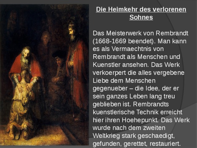 Die Heimkehr des verlorenen Sohnes  Das Meisterwerk von Rembrandt (1668-1669 beendet). Man kann es als Vermaechtnis von Rembrandt als Menschen und Kuenstler ansehen. Das Werk verkoerpert die alles vergebene Liebe dem Menschen gegenueber – die Idee, der er sein ganzes Leben lang treu geblieben ist. Rembrandts kuenstlerische Technik erreicht hier ihren Hoehepunkt. Das Werk wurde nach dem zweiten Weltkrieg stark geschaedigt, gefunden, gerettet, restauriert. 