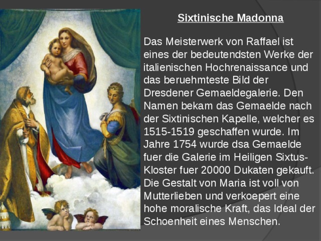 Sixtinische Madonna  Das Meisterwerk von Raffael ist eines der bedeutendsten Werke der italienischen Hochrenaissance und das beruehmteste Bild der Dresdener Gemaeldegalerie. Den Namen bekam das Gemaelde nach der Sixtinischen Kapelle, welcher es 1515-1519 geschaffen wurde. Im Jahre 1754 wurde dsa Gemaelde fuer die Galerie im Heiligen Sixtus-Kloster fuer 20000 Dukaten gekauft. Die Gestalt von Maria ist voll von Mutterlieben und verkoepert eine hohe moralische Kraft, das Ideal der Schoenheit eines Menschen. 