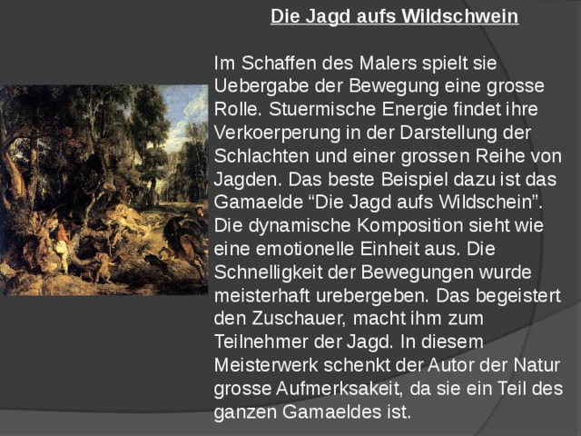 Die Jagd aufs Wildschwein  Im Schaffen des Malers spielt sie Uebergabe der Bewegung eine grosse Rolle. Stuermische Energie findet ihre Verkoerperung in der Darstellung der Schlachten und einer grossen Reihe von Jagden. Das beste Beispiel dazu ist das Gamaelde “Die Jagd aufs Wildschein”. Die dynamische Komposition sieht wie eine emotionelle Einheit aus. Die Schnelligkeit der Bewegungen wurde meisterhaft urebergeben. Das begeistert den Zuschauer, macht ihm zum Teilnehmer der Jagd. In diesem Meisterwerk schenkt der Autor der Natur grosse Aufmerksakeit, da sie ein Teil des ganzen Gamaeldes ist. 