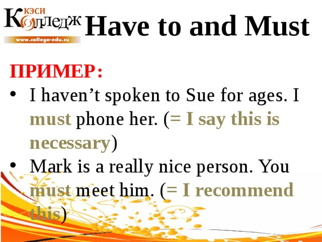 Have to and Must ПРИМЕР:  I haven’t spoken to Sue for ages. I must phone her. ( = I say this is necessary ) Mark is a really nice person. You must meet him. ( = I recommend this ) 