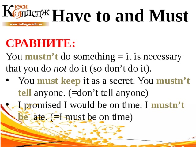 Have to and Must СРАВНИТЕ:  You mustn’t do something = it is necessary that you do not do it (so don’t do it). You must keep it as a secret. You mustn’t tell anyone. (=don’t tell anyone) I promised I would be on time. I mustn’t be late. (=I must be on time) 