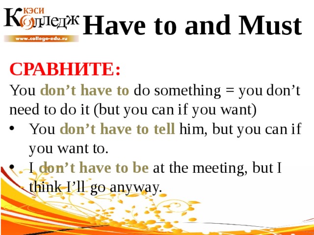 Have to and Must СРАВНИТЕ:  You don’t have to do something = you don’t need to do it (but you can if you want) You don’t have to tell him, but you can if you want to. I don’t have to be at the meeting, but I think I’ll go anyway. 