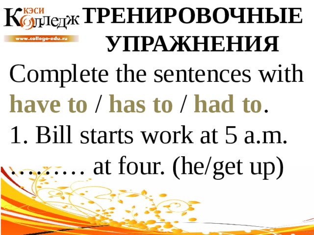 ТРЕНИРОВОЧНЫЕ УПРАЖНЕНИЯ Complete the sentences with have to / has to / had to . 1. Bill starts work at 5 a.m. ……… at four. (he/get up) 