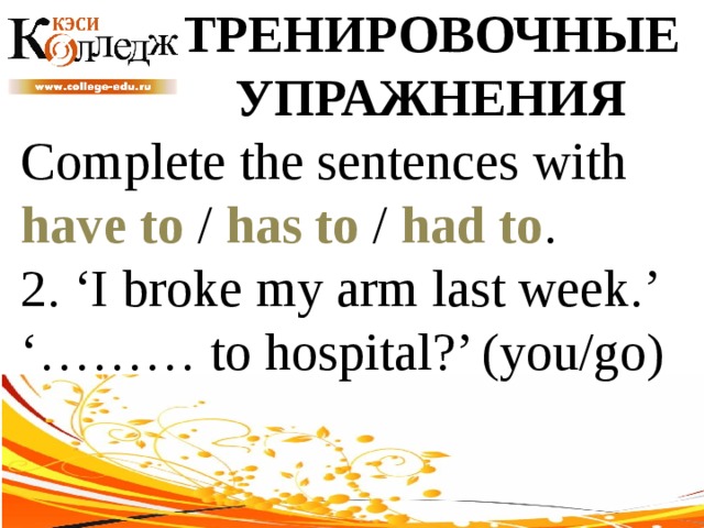 ТРЕНИРОВОЧНЫЕ УПРАЖНЕНИЯ Complete the sentences with have to / has to / had to . 2. ‘I broke my arm last week.’ ‘……… to hospital?’ (you/go) 