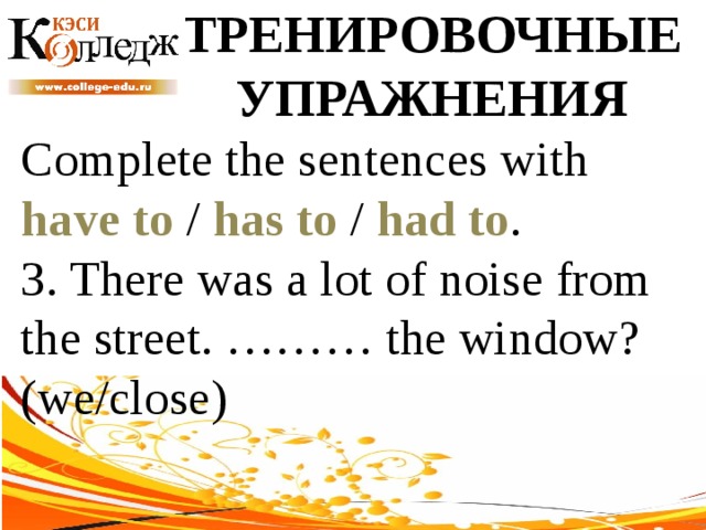 ТРЕНИРОВОЧНЫЕ УПРАЖНЕНИЯ Complete the sentences with have to / has to / had to . 3. There was a lot of noise from the street. ……… the window? (we/close) 