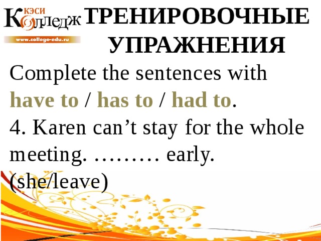 ТРЕНИРОВОЧНЫЕ УПРАЖНЕНИЯ Complete the sentences with have to / has to / had to . 4. Karen can’t stay for the whole meeting. ……… early. (she/leave) 