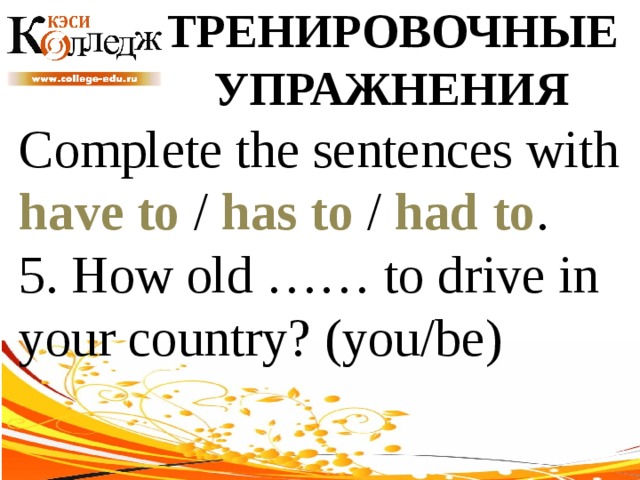 ТРЕНИРОВОЧНЫЕ УПРАЖНЕНИЯ Complete the sentences with have to / has to / had to . 5. How old …… to drive in your country? (you/be) 