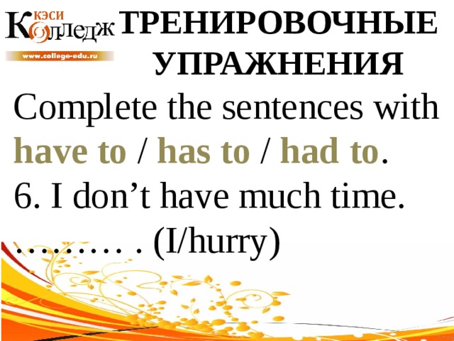 ТРЕНИРОВОЧНЫЕ УПРАЖНЕНИЯ Complete the sentences with have to / has to / had to . 6. I don’t have much time. ……… . (I/hurry) 