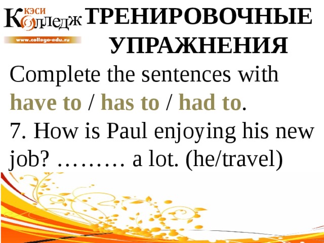 ТРЕНИРОВОЧНЫЕ УПРАЖНЕНИЯ Complete the sentences with have to / has to / had to . 7. How is Paul enjoying his new job? ……… a lot. (he/travel) 
