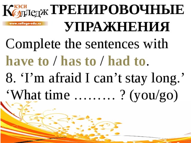 ТРЕНИРОВОЧНЫЕ УПРАЖНЕНИЯ Complete the sentences with have to / has to / had to . 8. ‘I’m afraid I can’t stay long.’ ‘What time ……… ? (you/go) 