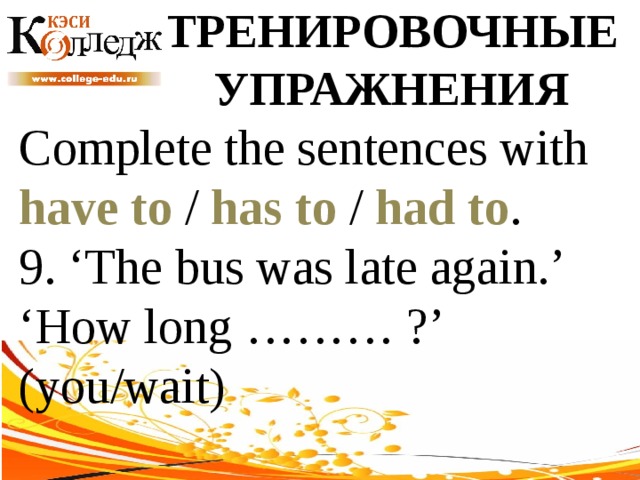ТРЕНИРОВОЧНЫЕ УПРАЖНЕНИЯ Complete the sentences with have to / has to / had to . 9. ‘The bus was late again.’ ‘How long ……… ?’ (you/wait) 