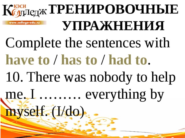 ТРЕНИРОВОЧНЫЕ УПРАЖНЕНИЯ Complete the sentences with have to / has to / had to . 10. There was nobody to help me. I ……… everything by myself. (I/do) 