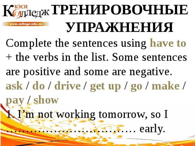 ТРЕНИРОВОЧНЫЕ УПРАЖНЕНИЯ Complete the sentences using have to + the verbs in the list. Some sentences are positive and some are negative. ask / do / drive / get up / go / make / pay / show  1. I’m not working tomorrow, so I …………………………… early. 