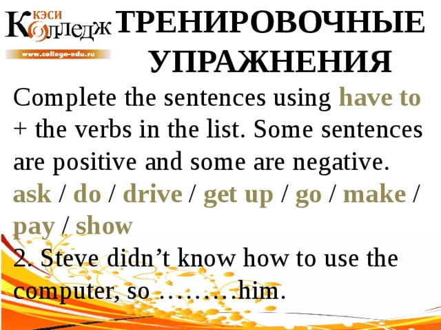 ТРЕНИРОВОЧНЫЕ УПРАЖНЕНИЯ Complete the sentences using have to + the verbs in the list. Some sentences are positive and some are negative. ask / do / drive / get up / go / make / pay / show  2. Steve didn’t know how to use the computer, so ………him. 