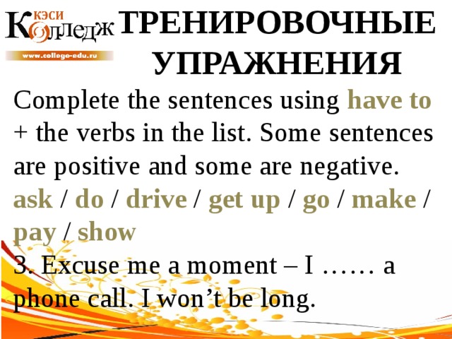 ТРЕНИРОВОЧНЫЕ УПРАЖНЕНИЯ Complete the sentences using have to + the verbs in the list. Some sentences are positive and some are negative. ask / do / drive / get up / go / make / pay / show  3. Excuse me a moment – I …… a phone call. I won’t be long. 