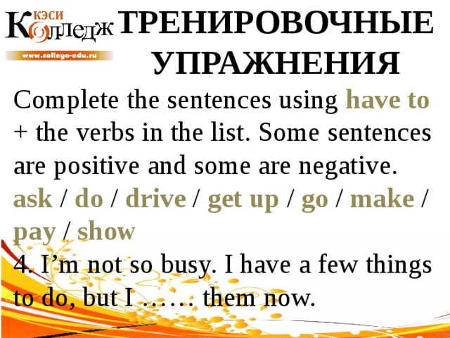 ТРЕНИРОВОЧНЫЕ УПРАЖНЕНИЯ Complete the sentences using have to + the verbs in the list. Some sentences are positive and some are negative. ask / do / drive / get up / go / make / pay / show  4. I’m not so busy. I have a few things to do, but I …… them now. 