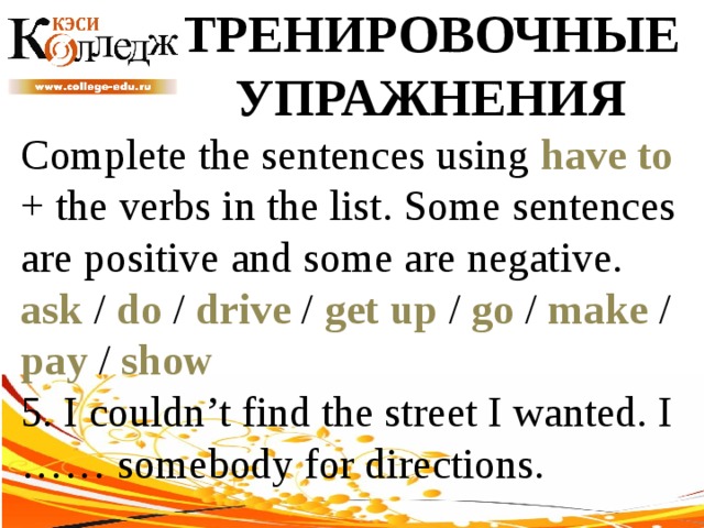 ТРЕНИРОВОЧНЫЕ УПРАЖНЕНИЯ Complete the sentences using have to + the verbs in the list. Some sentences are positive and some are negative. ask / do / drive / get up / go / make / pay / show  5. I couldn’t find the street I wanted. I …… somebody for directions. 
