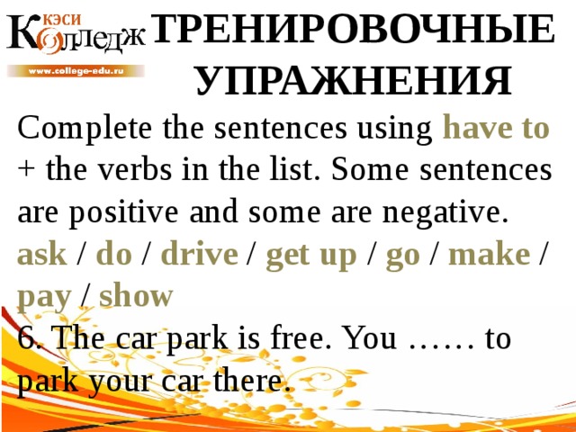 ТРЕНИРОВОЧНЫЕ УПРАЖНЕНИЯ Complete the sentences using have to + the verbs in the list. Some sentences are positive and some are negative. ask / do / drive / get up / go / make / pay / show  6. The car park is free. You …… to park your car there. 