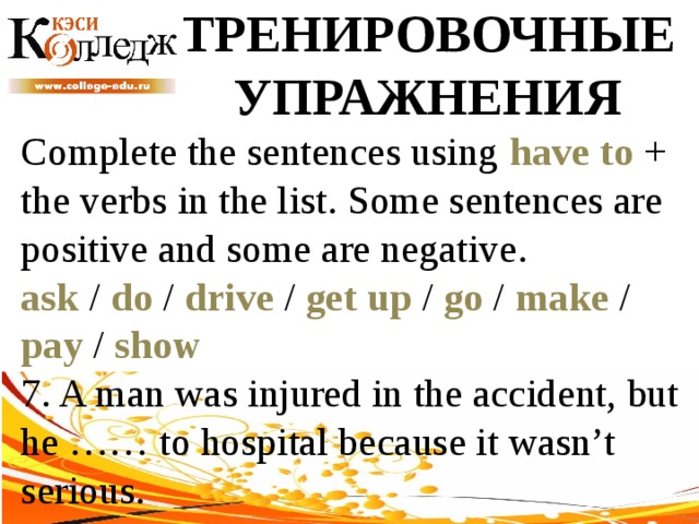 ТРЕНИРОВОЧНЫЕ УПРАЖНЕНИЯ Complete the sentences using have to + the verbs in the list. Some sentences are positive and some are negative. ask / do / drive / get up / go / make / pay / show  7. A man was injured in the accident, but he …… to hospital because it wasn’t serious. 