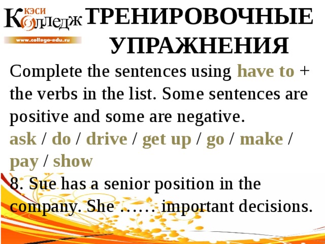 ТРЕНИРОВОЧНЫЕ УПРАЖНЕНИЯ Complete the sentences using have to + the verbs in the list. Some sentences are positive and some are negative. ask / do / drive / get up / go / make / pay / show  8. Sue has a senior position in the company. She …… important decisions. 