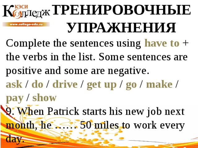 ТРЕНИРОВОЧНЫЕ УПРАЖНЕНИЯ Complete the sentences using have to + the verbs in the list. Some sentences are positive and some are negative. ask / do / drive / get up / go / make / pay / show  9. When Patrick starts his new job next month, he …… 50 miles to work every day. 