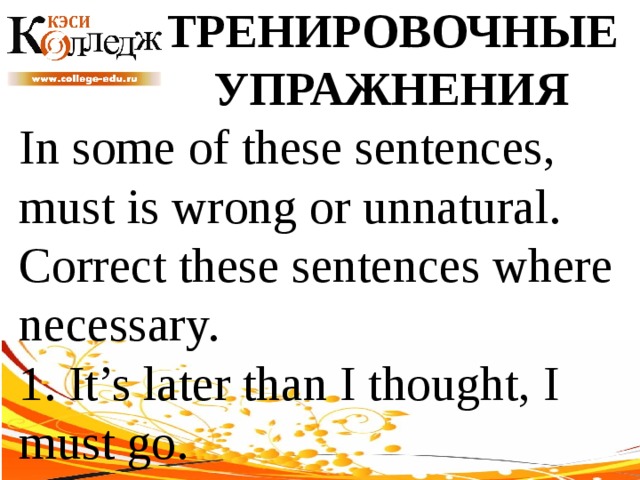 ТРЕНИРОВОЧНЫЕ УПРАЖНЕНИЯ In some of these sentences, must is wrong or unnatural. Correct these sentences where necessary. 1. It’s later than I thought, I must go. 