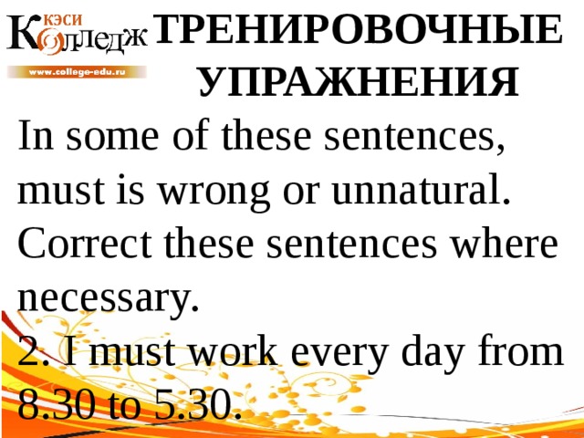 ТРЕНИРОВОЧНЫЕ УПРАЖНЕНИЯ In some of these sentences, must is wrong or unnatural. Correct these sentences where necessary. 2. I must work every day from 8.30 to 5.30. 