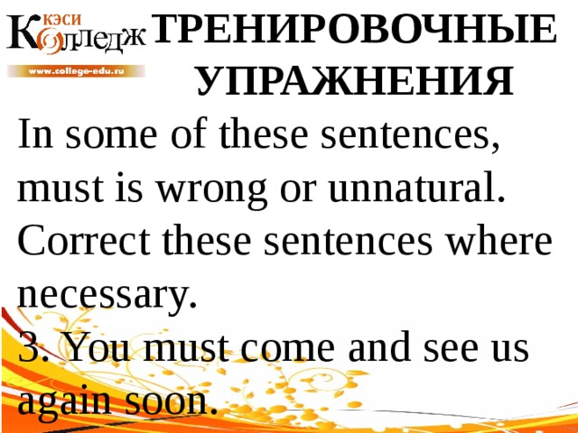 ТРЕНИРОВОЧНЫЕ УПРАЖНЕНИЯ In some of these sentences, must is wrong or unnatural. Correct these sentences where necessary. 3. You must come and see us again soon. 