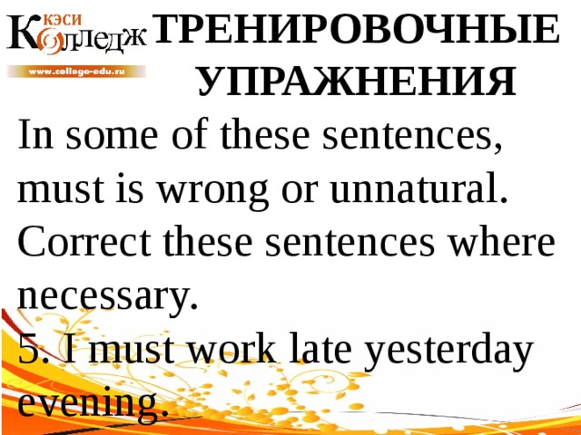 ТРЕНИРОВОЧНЫЕ УПРАЖНЕНИЯ In some of these sentences, must is wrong or unnatural. Correct these sentences where necessary. 5. I must work late yesterday evening. 