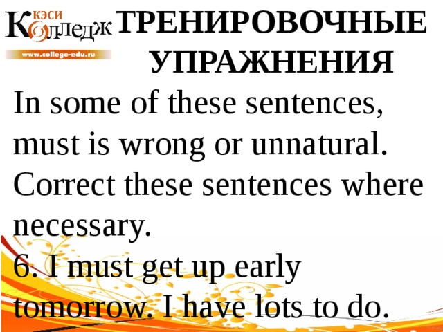 ТРЕНИРОВОЧНЫЕ УПРАЖНЕНИЯ In some of these sentences, must is wrong or unnatural. Correct these sentences where necessary. 6. I must get up early tomorrow. I have lots to do. 